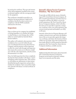 50
Central Station Alarm Association
for issuing the certificate. The type and amount
of fire alarm equipment installed in the system
is indicated together with the coverage provided
by the equipment.
The certificate is intended to provide to an
authority having jurisdiction a high level of
confidence that the fire alarm system is in
compliance with the NFPA standards
referenced on the form.
Inspections
Once an alarm service company has established
a Listing (regardless as to whether the listing
is a dual listing or a new listing), they will be
subject to annual audits by Intertek Alarm
System Auditors.
The auditor will randomly select premises where
installations have occurred within the past
year. Coordination between the Alarm Service
Company and the premises will be important
to allow for a joint walk through and inspection
that ensures the systems are in effective compli-
ance with the code requirements, and all systems
documentation is in order.
Once the field inspections have been completed,
the Intertek Alarm Auditor will release a report
of findings within 5 business days. This summa-
ry will outline any deficiencies or observations
identified during the inspections and provide a
timeline for resolution. Upon successful comple-
tion, Intertek will release a revised certificate of
compliance.
Intertek’s Alarm Service Company
Database, “My Test Central”
To provide an AHJ with the means of identify-
ing an ETL Listed Alarm System Company, all
ETL Listed Central Stations and Alarm Service
Companies will have the ability to access In-
tertek’s proprietary My Test Central for Alarm
Service Companies database, which will allow
the alarm service provider to generate a tempo-
rary certificate, with a two week expiration, that
can previewed, printed and handed to an AHJ
on the spot.
Intertek’s Alarm Service Program Manager will
conduct a formal review and verify the qualifica-
tions of the service provider against the tempo-
rary certificate, and release the formal certificate
within two (2) weeks. Once this Certificate has
been made official, it will be posted on Intertek’s
proprietary My Test Central for Alarm Service
Companies database, available anytime.
Additional Information
Additional detailed information about Intertek’s
ETL Listed Alarm System Certification
Program can be found on Intertek’s website:
http://www.intertek.com/life-safety
 