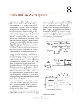 51
Central Station Alarm Association
Residential Fire Alarm Systems
8.
Eighty percent of all fire deaths in the United
States occur in the home (Source: NFPA). As
stated in NFPA 72, “It is estimated that each
household will experience three (usually unre-
ported) fires per decade and two fires serious
enough to report to a fire department per life-
time.” Because of these facts, smoke alarms have
been required in dwelling units for a number
of years. . In addition, there is more fire safety
awareness by the homeowner who wants to pro-
vide more fire detection than “code minimums.”
Chapter 29, Household Fire Warning Systems,
of the 2010 edition of the National Fire Alarm
and Signaling Code covers the minimum re-
quirements for the installation of smoke alarms
or system-connected smoke detectors and the
recommendations for additional protection.
Because life safety protection from fire in resi-
dential occupancies is based on early notification
to occupants of a fire condition, it is imperative
that the number of smoke detectors and notifica-
tion appliances be sufficient to both detect and
awake the occupants of the home. Chapter 29
of the 2010 edition of NFPA 72 requires that in
all new construction, a smoke alarm be placed
in each bedroom, in the hallway outside of each
bedroom area and on each level of a home. These
devices are required to be interconnected (mul-
tiple-station smoke alarms) so that if one device
actuates, all alarm notification appliances in each
smoke alarm will operate.
There is some confusion as to what constitutes
a fire alarm “system” in residential fire detec-
tion. The multiple-station smoke alarms that
are required by NFPA 72, Chapter 29, are not
considered a fire alarm system.
A residential fire alarm system consists of smoke
and heat detection devices and notification appli-
ances connected to a control unit (panel). Many
time an installer or alarm company salesperson
will “sell” add-on fire detection, typically a
smoke detector or two, when selling a security
alarm system. Combination fire/security sys-
tems are allowed by NFPA 72; however, one
must ensure that proper detection coverage in
accordance with 29 of the National Fire Alarm
and Signaling Code is provided.
Sample House Blueprint
 
