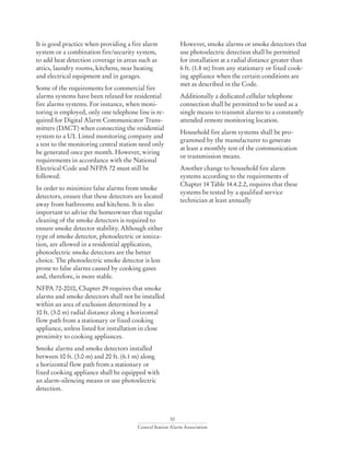 52
Central Station Alarm Association
However, smoke alarms or smoke detectors that
use photoelectric detection shall be permitted
for installation at a radial distance greater than
6 ft. (1.8 m) from any stationary or fixed cook-
ing appliance when the certain conditions are
met as described in the Code.
Additionally a dedicated cellular telephone
connection shall be permitted to be used as a
single means to transmit alarms to a constantly
attended remote monitoring location.
Household fire alarm systems shall be pro-
grammed by the manufacturer to generate
at least a monthly test of the communication
or transmission means.
Another change to household fire alarm
systems according to the requirements of
Chapter 14 Table 14.4.2.2, requires that these
systems be tested by a qualified service
technician at least annually
It is good practice when providing a fire alarm
system or a combination fire/security system,
to add heat detection coverage in areas such as
attics, laundry rooms, kitchens, near heating
and electrical equipment and in garages.
Some of the requirements for commercial fire
alarms systems have been relaxed for residential
fire alarms systems. For instance, when moni-
toring is employed, only one telephone line is re-
quired for Digital Alarm Communicator Trans-
mitters (DACT) when connecting the residential
system to a UL Listed monitoring company and
a test to the monitoring central station need only
be generated once per month. However, wiring
requirements in accordance with the National
Electrical Code and NFPA 72 must still be
followed.
In order to minimize false alarms from smoke
detectors, ensure that these detectors are located
away from bathrooms and kitchens. It is also
important to advise the homeowner that regular
cleaning of the smoke detectors is required to
ensure smoke detector stability. Although either
type of smoke detector, photoelectric or ioniza-
tion, are allowed in a residential application,
photoelectric smoke detectors are the better
choice. The photoelectric smoke detector is less
prone to false alarms caused by cooking gases
and, therefore, is more stable.
NFPA 72-2010, Chapter 29 requires that smoke
alarms and smoke detectors shall not be installed
within an area of exclusion determined by a
10 ft. (3.0 m) radial distance along a horizontal
flow path from a stationary or fixed cooking
appliance, unless listed for installation in close
proximity to cooking appliances.
Smoke alarms and smoke detectors installed
between 10 ft. (3.0 m) and 20 ft. (6.1 m) along
a horizontal flow path from a stationary or
fixed cooking appliance shall be equipped with
an alarm-silencing means or use photoelectric
detection.
 