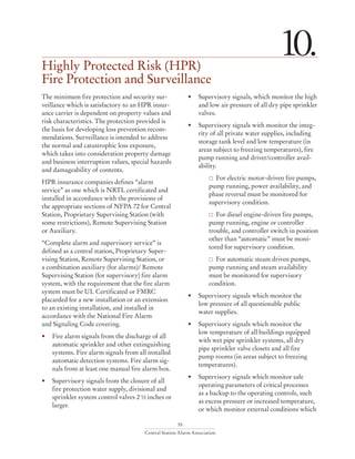 55
Central Station Alarm Association
Highly Protected Risk (HPR)
Fire Protection and Surveillance
10.
The minimum fire protection and security sur-
veillance which is satisfactory to an HPR insur-
ance carrier is dependent on property values and
risk characteristics. The protection provided is
the basis for developing loss prevention recom-
mendations. Surveillance is intended to address
the normal and catastrophic loss exposure,
which takes into consideration property damage
and business interruption values, special hazards
and damageability of contents.
HPR insurance companies defines “alarm
service” as one which is NRTL certificated and
installed in accordance with the provisions of
the appropriate sections of NFPA 72 for Central
Station, Proprietary Supervising Station (with
some restrictions), Remote Supervising Station
or Auxiliary.
“Complete alarm and supervisory service” is
defined as a central station, Proprietary Super-
vising Station, Remote Supervising Station, or
a combination auxiliary (for alarms)/ Remote
Supervising Station (for supervisory) fire alarm
system, with the requirement that the fire alarm
system must be UL Certificated or FMRC
placarded for a new installation or an extension
to an existing installation, and installed in
accordance with the National Fire Alarm
and Signaling Code covering.
•	 Fire alarm signals from the discharge of all
automatic sprinkler and other extinguishing
systems. Fire alarm signals from all installed
automatic detection systems. Fire alarm sig-
nals from at least one manual fire alarm box.
•	 Supervisory signals from the closure of all
fire protection water supply, divisional and
sprinkler system control valves 2 ½ inches or
larger.
•	 Supervisory signals, which monitor the high
and low air pressure of all dry pipe sprinkler
valves.
•	 Supervisory signals with monitor the integ-
rity of all private water supplies, including
storage tank level and low temperature (in
areas subject to freezing temperatures), fire
pump running and driver/controller avail-
ability.
	  For electric motor-driven fire pumps,
pump running, power availability, and
phase reversal must be monitored for
supervisory condition.
	  For diesel engine-driven fire pumps,
pump running, engine or controller
trouble, and controller switch in position
other than “automatic” must be moni-
tored for supervisory condition.
	  For automatic steam driven pumps,
pump running and steam availability
must be monitored for supervisory
condition.
•	 Supervisory signals which monitor the
low pressure of all questionable public
water supplies.
•	 Supervisory signals which monitor the
	 low temperature of all buildings equipped
with wet pipe sprinkler systems, all dry
	 pipe sprinkler valve closets and all fire
	 pump rooms (in areas subject to freezing
temperatures).
•	 Supervisory signals which monitor safe
operating parameters of critical processes
	 as a backup to the operating controls, such
as excess pressure or increased temperature,
or which monitor external conditions which
 