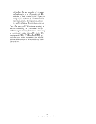 56
Central Station Alarm Association
might affect the safe operation of a process,
such as flooding of an oil pumping pit. The
provision of these process monitoring super-
visory signals will usually result from infor-
mation determined during implementation
of a facility’s hazard identification program.
Generally when an HPR insurance company is
involved at a facility, the local fire officials will
find all fire protection systems more consistently
in compliance with the national fire codes. The
requirement of UL, ETL Listed or FMRC ap-
proved central station service provides a higher
level of monitoring than that required by some
jurisdictions.
 