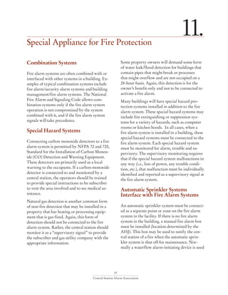 57
Central Station Alarm Association
Special Appliance for Fire Protection
11.
Combination Systems
Fire alarm systems are often combined with or
interfaced with other systems in a building. Ex-
amples of typical combination systems include
fire alarm/security alarm systems and building
management/fire alarm systems. The National
Fire Alarm and Signaling Code allows com-
bination systems only if the fire alarm system
operation is not compromised by the system
combined with it, and if the fire alarm system
signals will take precedence.
Special Hazard Systems
Connecting carbon monoxide detectors to a fire
alarm system is permitted by NFPA 72 and 720,
Standard for the Installation of Carbon Monox-
ide (CO) Detection and Warning Equipment.
These detectors are primarily used as a local
warning to the occupants. If a carbon monoxide
detector is connected to and monitored by a
central station, the operators should be trained
to provide special instructions to be subscriber
to vent the area involved and to see medical as-
sistance.
Natural gas detection is another common form
of non-fire detection that may be installed in a
property that has heating or processing equip-
ment that is gas-fired. Again, this form of
detection should not be connected to the fire
alarm system. Rather, the central station should
monitor it as a “supervisory signal” to provide
the subscriber and gas utility company with the
appropriate information.
Some property owners will demand some form
of water leak/flood detection for buildings that
contain pipes that might break or processes
that might overflow and are not occupied on a
24-hour basis. Again, this detection is for the
owner’s benefit only and not to be connected to
activate a fire alarm.
Many buildings will have special hazard pro-
tection systems installed in addition to the fire
alarm system. These special hazard systems may
include fire extinguishing or suppression sys-
tems for a variety of hazards, such as computer
rooms or kitchen hoods. In all cases, when a
fire alarm system is installed in a building, these
special hazard systems must be connected to the
fire alarm system. Each special hazard system
must be monitored for alarm, trouble and su-
pervisory. The supervisory monitoring requires
that if the special hazard system malfunctions in
any way (i.e., loss of power, any trouble condi-
tion, etc.), that malfunction must be individually
identified and reported as a supervisory signal at
the fire alarm system.
Automatic Sprinkler Systems
Interface with Fire Alarm Systems
An automatic sprinkler system must be connect-
ed as a separate point or zone on the fire alarm
system in the facility. If there is no fire alarm
system in the building, a manual fire alarm box
must be installed (location determined by the
AHJ). This box may be used to notify the cen-
tral station of a fire when the automatic sprin-
kler system is shut off for maintenance. Nor-
mally a waterflow alarm-initiating device is used
 
