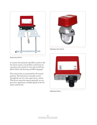 58
Central Station Alarm Association
to connect the automatic sprinkler system to the
fire alarm system. A waterflow switch may be
a pressure type switch or vane type switch (see
photo below and drawing on following page).
The control valve is monitored for off-normal
position. This function is normally served
through the use of a valve supervisory switch.
This device must also report separately as a su-
pervisory signal (not a trouble signal) at the fire
alarm control unit.
Waterflow Switch
Supervisory Switch
Waterflow Vane Switch
 