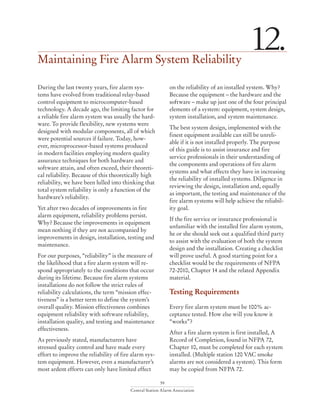 59
Central Station Alarm Association
Maintaining Fire Alarm System Reliability
12.
During the last twenty years, fire alarm sys-
tems have evolved from traditional relay-based
control equipment to microcomputer-based
technology. A decade ago, the limiting factor for
a reliable fire alarm system was usually the hard-
ware. To provide flexibility, new systems were
designed with modular components, all of which
were potential sources if failure. Today, how-
ever, microprocessor-based systems produced
in modern facilities employing modern quality
assurance techniques for both hardware and
software attain, and often exceed, their theoreti-
cal reliability. Because of this theoretically high
reliability, we have been lulled into thinking that
total system reliability is only a function of the
hardware’s reliability.
Yet after two decades of improvements in fire
alarm equipment, reliability problems persist.
Why? Because the improvements in equipment
mean nothing if they are not accompanied by
improvements in design, installation, testing and
maintenance.
For our purposes, “reliability” is the measure of
the likelihood that a fire alarm system will re-
spond appropriately to the conditions that occur
during its lifetime. Because fire alarm systems
installations do not follow the strict rules of
reliability calculations, the term “mission effec-
tiveness” is a better term to define the system’s
overall quality. Mission effectiveness combines
equipment reliability with software reliability,
installation quality, and testing and maintenance
effectiveness.
As previously stated, manufacturers have
stressed quality control and have made every
effort to improve the reliability of fire alarm sys-
tem equipment. However, even a manufacturer’s
most ardent efforts can only have limited effect
on the reliability of an installed system. Why?
Because the equipment – the hardware and the
software – make up just one of the four principal
elements of a system: equipment, system design,
system installation, and system maintenance.
The best system design, implemented with the
finest equipment available can still be unreli-
able if it is not installed properly. The purpose
of this guide is to assist insurance and fire
service professionals in their understanding of
the components and operations of fire alarm
systems and what effects they have in increasing
the reliability of installed systems. Diligence in
reviewing the design, installation and, equally
as important, the testing and maintenance of the
fire alarm systems will help achieve the reliabil-
ity goal.
If the fire service or insurance professional is
unfamiliar with the installed fire alarm system,
he or she should seek out a qualified third party
to assist with the evaluation of both the system
design and the installation. Creating a checklist
will prove useful. A good starting point for a
checklist would be the requirements of NFPA
72-2010, Chapter 14 and the related Appendix
material.
Testing Requirements
Every fire alarm system must be 100% ac-
ceptance tested. How else will you know it
“works”?
After a fire alarm system is first installed, A
Record of Completion, found in NFPA 72,
Chapter 10, must be completed for each system
installed. (Multiple station 120 VAC smoke
alarms are not considered a system). This form
may be copied from NFPA 72.
 