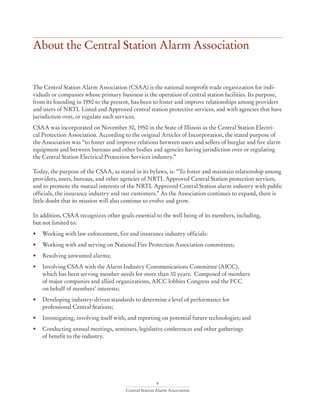 6
Central Station Alarm Association
About the Central Station Alarm Association
The Central Station Alarm Association (CSAA) is the national nonprofit trade organization for indi-
viduals or companies whose primary business is the operation of central station facilities. Its purpose,
from its founding in 1950 to the present, has been to foster and improve relationships among providers
and users of NRTL Listed and Approved central station protective services, and with agencies that have
jurisdiction over, or regulate such services.
CSAA was incorporated on November 30, 1950 in the State of Illinois as the Central Station Electri-
cal Protection Association. According to the original Articles of Incorporation, the stated purpose of
the Association was “to foster and improve relations between users and sellers of burglar and fire alarm
equipment and between bureaus and other bodies and agencies having jurisdiction over or regulating
the Central Station Electrical Protection Services industry.”
Today, the purpose of the CSAA, as stated in its bylaws, is: “To foster and maintain relationship among
providers, users, bureaus, and other agencies of NRTL Approved Central Station protection services,
and to promote the mutual interests of the NRTL Approved Central Station alarm industry with public
officials, the insurance industry and our customers.” As the Association continues to expand, there is
little doubt that its mission will also continue to evolve and grow.
In addition, CSAA recognizes other goals essential to the well being of its members, including,
but not limited to:
• 	 Working with law enforcement, fire and insurance industry officials:
• 	 Working with and serving on National Fire Protection Association committees;
• 	 Resolving unwanted alarms;
• 	 Involving CSAA with the Alarm Industry Communications Committee (AICC),
	 which has been serving member needs for more than 30 years. Composed of members
	 of major companies and allied organizations, AICC lobbies Congress and the FCC
	 on behalf of members’ interests;
• 	 Developing industry-driven standards to determine a level of performance for
	 professional Central Stations;
• 	 Investigating, involving itself with, and reporting on potential future technologies; and
• 	 Conducting annual meetings, seminars, legislative conferences and other gatherings
	 of benefit to the industry.
 
