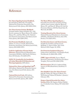 63
Central Station Alarm Association
References
Fire Alarm Signaling Systems Handbook,
Second Edition, Bukowski, O’Laughlin,
National Fire Protection Association, One
Batterymarch Park, Quincy, MA 02269 (1994).
Fire Alarm Systems Seminar Workbook,
Principal Author: Robert Schifiliti, P.E., with
Review assistance by Wayne Moore, P.E., Jeffrey
Moore, P.E., and Dean Wilson, P.E. National
Fire Protection Association, One Batterymarch
Park, Quincy, MA 02269 (1997).
Fire Protection Handbook, Eighteenth
Edition. A. Cote, J. Linville, National Fire
Protection Association, One Batterymarch Park,
Quincy, MA 02269 (1997).
Guide for Application of System Smoke
Detectors, National Electrical Manufacturers
Association (NEMA), 1300 North 17th Street,
Suite 1847, Rosslyn, VA 22209 (1997).
NFPA 720, Standard for the Installation
of Carbon Monoxide (CO) Detection and
Warning Equipment, 2009 edition.
National Fire Alarm and Signaling Code®,
2010 edition, National Fire Protection Associa-
tion, One Batterymarch Park, Quincy, MA
02269.
National Electrical Code, 2009 edition,
National Fire Protection Association, One
Batterymarch Park, Quincy, MA 02269.
The Moore-Wilson Signaling Report, a
bimonthly fire protection newsletter dealing
with fire alarm systems, edited by Wayne D.
Moore, P.E. and Dean K. Wilson, P.E. the Fire
Protection Alliance, 2348 Post Road, Suite 29,
Warwick, RI 02886.
Training Manual on Fire Alarm Systems,
National Electrical Manufacturers Association
(NEMA), 1300 North 17th Street, Suite 1847,
Rosslyn, VA 22209 (1997).
Fire Detection Sensors and Alarm Systems,
Handbook of Utilities and Services for
Buildings. C. Harris, Editor. New York:
McGraw-Hill, Chapter 38. (1990).
Fire Protection Equipment Directory,
Underwriters Laboratories, 333 Pfingsten Road,
Northbrook, IL 60062-2096. (1998).
FMRC Approval Guide, Factory Mutual
Research Corporation, 1151 Boston-Providence
Turnpike, Norwood, MA 02062 (1998).
IRI Information, IM.11.0.1, Industrial Risk
Insurers, 85 Woodland Street, Hartford, CT.
(1998).
How Reliable Is Your Fire Alarm System?
John M. Cholin, P.E. Wayne D. Moore, P.E.,
NFPA Journal Volume 89/Number 1, January/
February 1995.
Design of Special Hazard & Fire Alarm
Systems, Robert M. Gagnon, Delmar Publish-
ers, 3 Columbia Circle, Albany, NY 12212-5015
(1998).
 