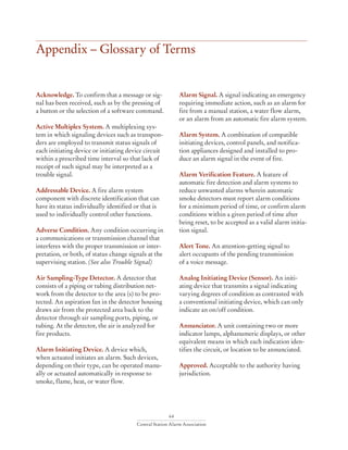 64
Central Station Alarm Association
Appendix – Glossary of Terms
Acknowledge. To confirm that a message or sig-
nal has been received, such as by the pressing of
a button or the selection of a software command.
Active Multiplex System. A multiplexing sys-
tem in which signaling devices such as transpon-
ders are employed to transmit status signals of
each initiating device or initiating device circuit
within a prescribed time interval so that lack of
receipt of such signal may be interpreted as a
trouble signal.
Addressable Device. A fire alarm system
component with discrete identification that can
have its status individually identified or that is
used to individually control other functions.
Adverse Condition. Any condition occurring in
a communications or transmission channel that
interferes with the proper transmission or inter-
pretation, or both, of status change signals at the
supervising station. (See also Trouble Signal)
Air Sampling-Type Detector. A detector that
consists of a piping or tubing distribution net-
work from the detector to the area (s) to be pro-
tected. An aspiration fan in the detector housing
draws air from the protected area back to the
detector through air sampling ports, piping, or
tubing. At the detector, the air is analyzed for
fire products.
Alarm Initiating Device. A device which,
when actuated initiates an alarm. Such devices,
depending on their type, can be operated manu-
ally or actuated automatically in response to
smoke, flame, heat, or water flow.
Alarm Signal. A signal indicating an emergency
requiring immediate action, such as an alarm for
fire from a manual station, a water flow alarm,
or an alarm from an automatic fire alarm system.
Alarm System. A combination of compatible
initiating devices, control panels, and notifica-
tion appliances designed and installed to pro-
duce an alarm signal in the event of fire.
Alarm Verification Feature. A feature of
automatic fire detection and alarm systems to
reduce unwanted alarms wherein automatic
smoke detectors must report alarm conditions
for a minimum period of time, or confirm alarm
conditions within a given period of time after
being reset, to be accepted as a valid alarm initia-
tion signal.
Alert Tone. An attention-getting signal to
alert occupants of the pending transmission
of a voice message.
Analog Initiating Device (Sensor). An initi-
ating device that transmits a signal indicating
varying degrees of condition as contrasted with
a conventional initiating device, which can only
indicate an on/off condition.
Annunciator. A unit containing two or more
indicator lamps, alphanumeric displays, or other
equivalent means in which each indication iden-
tifies the circuit, or location to be annunciated.
Approved. Acceptable to the authority having
jurisdiction.
 