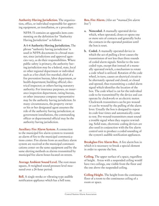 65
Central Station Alarm Association
Authority Having Jurisdiction. The organiza-
tion, office, or individual responsible for approv-
ing equipment, an installation, or a procedure.
NFPA 72 contains an appendix item com-
menting on the definition for “Authority
Having Jurisdiction” as follows:
A-1-4 Authority Having Jurisdiction. The
phrase “authority having jurisdiction’ is
used in NFPA documents in a broad man-
ner, since jurisdictions and approval agen-
cies vary, as do their responsibilities. Where
public safety is primary, the authority hav-
ing jurisdiction may be a federal, state, local
or other regional department or individual
such as a fire chief; fire marshal; chief of a
fire prevention bureau, labor department, or
health department; building official; elec-
trical inspector; or others having statutory
authority. For insurance purposes, an insur-
ance inspection department, rating bureau,
or other insurance company representative
may be the authority having jurisdiction. In
many circumstances, the property owner
or his or her designated agent assumes the
role of the authority having jurisdiction; at
government installations, the commanding
officer or departmental official may be the
authority having jurisdiction.
Auxiliary Fire Alarm System. A connection
to the municipal fire alarm system to transmit
an alarm of fire to the municipal communica-
tions center. Fire alarms from an auxiliary alarm
system are received at the municipal communi-
cations center on the same equipment and by the
same alerting methods as alarms transmitted by
municipal fire alarm boxes located on streets.
Average Ambient Sound Level. The root mean
square, A-weighted sound pressure level mea-
sured over a 24-hour period.
Bell. A single stroke or vibrating type audible
notification appliance which has a bell tone.
Box, Fire Alarm. (Also see “manual fire alarm
box”)
a. 	 Noncoded. A manually operated device
which, when operated, closes or opens one
or more sets of contacts and generally locks
the contacts in the operated position until
the box is reset.
b. 	Coded. A manually operated device in
which the act of pulling a lever causes the
transmission of not less than three rounds
of coded alarm signals. Similar to the non-
coded type, except that instead of a manu-
ally operated switch, a mechanism to rotate
a code wheel is utilized. Rotation of the code
wheel, in turn, causes an electrical circuit to
be alternately opened and closed, or closed
and opened, thus transmitting a coded alarm
signal which identifies the location of the
box. The code wheel is cut for the individual
code to be transmitted by the device and can
operate by clockwork or an electric motor.
Clockwork transmitters can be pre-wound
or can be wound by the pulling of the alarm
lever. Usually the box is designed to repeat
its code four times and automatically come
to rest. Pre-wound transmitters must sound
a trouble signal when they require rewind-
ing. Solid state, electronic coding devices are
also used in conjunction with the fire alarm
control unit to produce a coded sounding of
the system’s audible notification appliances.
Breakglass Fire Alarm Box. A fire alarm box in
which it is necessary to break a special element
in order to operate the box.
Ceiling. The upper surface of a space, regardless
of height. Areas with a suspended ceiling would
have two ceilings, one visible from the floor and
the one above the suspended ceiling.
Ceiling Height. The height from the continuous
floor of a room to the continuous ceiling of a
room or space.
 