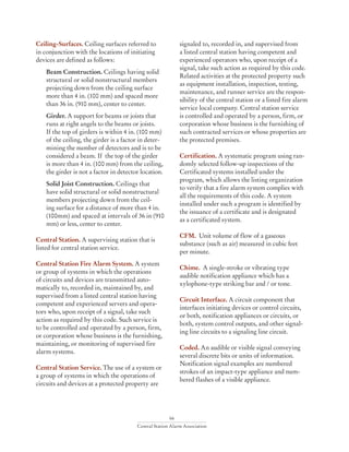 66
Central Station Alarm Association
Ceiling-Surfaces. Ceiling surfaces referred to
in conjunction with the locations of initiating
devices are defined as follows:
	 Beam Construction. Ceilings having solid
structural or solid nonstructural members
projecting down from the ceiling surface
more than 4 in. (100 mm) and spaced more
than 36 in. (910 mm), center to center.
	Girder. A support for beams or joists that
runs at right angels to the beams or joists.
If the top of girders is within 4 in. (100 mm)
of the ceiling, the girder is a factor in deter-
mining the number of detectors and is to be
considered a beam. If the top of the girder
is more than 4 in. (100 mm) from the ceiling,
the girder is not a factor in detector location.
	 Solid Joist Construction. Ceilings that
have solid structural or solid nonstructural
members projecting down from the ceil-
ing surface for a distance of more than 4 in.
(100mm) and spaced at intervals of 36 in (910
mm) or less, center to center.
Central Station. A supervising station that is
listed for central station service.
Central Station Fire Alarm System. A system
or group of systems in which the operations
of circuits and devices are transmitted auto-
matically to, recorded in, maintained by, and
supervised from a listed central station having
competent and experienced servers and opera-
tors who, upon receipt of a signal, take such
action as required by this code. Such service is
to be controlled and operated by a person, firm,
or corporation whose business is the furnishing,
maintaining, or monitoring of supervised fire
alarm systems.
Central Station Service. The use of a system or
a group of systems in which the operations of
circuits and devices at a protected property are
signaled to, recorded in, and supervised from
a listed central station having competent and
experienced operators who, upon receipt of a
signal, take such action as required by this code.
Related activities at the protected property such
as equipment installation, inspection, testing,
maintenance, and runner service are the respon-
sibility of the central station or a listed fire alarm
service local company. Central station service
is controlled and operated by a person, firm, or
corporation whose business is the furnishing of
such contracted services or whose properties are
the protected premises.
Certification. A systematic program using ran-
domly selected follow-up inspections of the
Certificated systems installed under the
program, which allows the listing organization
to verify that a fire alarm system complies with
all the requirements of this code. A system
installed under such a program is identified by
the issuance of a certificate and is designated
as a certificated system.
CFM. Unit volume of flow of a gaseous
substance (such as air) measured in cubic feet
per minute.
Chime. A single-stroke or vibrating type
audible notification appliance which has a
xylophone-type striking bar and / or tone.
Circuit Interface. A circuit component that
interfaces initiating devices or control circuits,
or both, notification appliances or circuits, or
both, system control outputs, and other signal-
ing line circuits to a signaling line circuit.
Coded. An audible or visible signal conveying
several discrete bits or units of information.
Notification signal examples are numbered
strokes of an impact-type appliance and num-
bered flashes of a visible appliance.
 