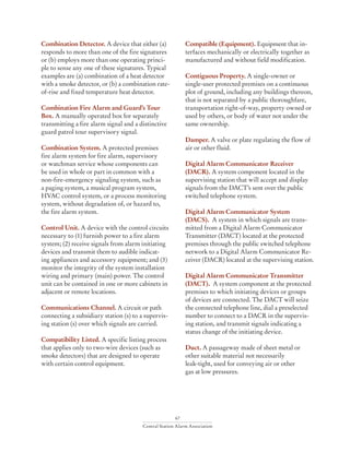67
Central Station Alarm Association
Combination Detector. A device that either (a)
responds to more than one of the fire signatures
or (b) employs more than one operating princi-
ple to sense any one of these signatures. Typical
examples are (a) combination of a heat detector
with a smoke detector, or (b) a combination rate-
of-rise and fixed temperature heat detector.
Combination Fire Alarm and Guard’s Tour
Box. A manually operated box for separately
transmitting a fire alarm signal and a distinctive
guard patrol tour supervisory signal.
Combination System. A protected premises
fire alarm system for fire alarm, supervisory
or watchman service whose components can
be used in whole or part in common with a
non-fire-emergency signaling system, such as
a paging system, a musical program system,
HVAC control system, or a process monitoring
system, without degradation of, or hazard to,
the fire alarm system.
Control Unit. A device with the control circuits
necessary to (1) furnish power to a fire alarm
system; (2) receive signals from alarm initiating
devices and transmit them to audible indicat-
ing appliances and accessory equipment; and (3)
monitor the integrity of the system installation
wiring and primary (main) power. The control
unit can be contained in one or more cabinets in
adjacent or remote locations.
Communications Channel. A circuit or path
connecting a subsidiary station (s) to a supervis-
ing station (s) over which signals are carried.
Compatibility Listed. A specific listing process
that applies only to two-wire devices (such as
smoke detectors) that are designed to operate
with certain control equipment.
Compatible (Equipment). Equipment that in-
terfaces mechanically or electrically together as
manufactured and without field modification.
Contiguous Property. A single-owner or
single-user protected premises on a continuous
plot of ground, including any buildings thereon,
that is not separated by a public thoroughfare,
transportation right-of-way, property owned or
used by others, or body of water not under the
same ownership.
Damper. A valve or plate regulating the flow of
air or other fluid.
Digital Alarm Communicator Receiver
(DACR). A system component located in the
supervising station that will accept and display
signals from the DACT’s sent over the public
switched telephone system.
Digital Alarm Communicator System
(DACS). A system in which signals are trans-
mitted from a Digital Alarm Communicator
Transmitter (DACT) located at the protected
premises through the public switched telephone
network to a Digital Alarm Communicator Re-
ceiver (DACR) located at the supervising station.
Digital Alarm Communicator Transmitter
(DACT). A system component at the protected
premises to which initiating devices or groups
of devices are connected. The DACT will seize
the connected telephone line, dial a preselected
number to connect to a DACR in the supervis-
ing station, and transmit signals indicating a
status change of the initiating device.
Duct. A passageway made of sheet metal or
other suitable material not necessarily
leak-tight, used for conveying air or other
gas at low pressures.
 