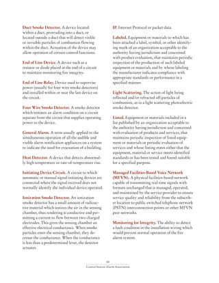 68
Central Station Alarm Association
Duct Smoke Detector. A device located
within a duct, protruding into a duct, or
located outside a duct that will detect visible
or invisible particles of combustion flowing
within the duct. Actuation of the device may
allow operation of certain control functions.
End of Line Device. A device such as a
resistor or diode placed at the end of a circuit
to maintain monitoring fire integrity.
End of Line Relay. Device used to supervise
power (usually for four wire smoke detectors)
and installed within or near the last device on
the circuit.
Four Wire Smoke Detector. A smoke detector
which initiates an alarm condition on a circuit
separate from the circuit that supplies operating
power to the device.
General Alarm. A term usually applied to the
simultaneous operation of all the audible and
visible alarm notification appliances on a system
to indicate the need for evacuation of a building.
Heat Detector. A device that detects abnormal-
ly high temperature or rate-of-temperature rise.
Initiating Device Circuit. A circuit to which
automatic or manual signal initiating devices are
connected where the signal received does not
normally identify the individual device operated.
Ionization Smoke Detector. An ionization
smoke detector has a small amount of radioac-
tive material which ionizes the air in the sensing
chamber, thus rendering it conductive and per-
mitting a current to flow between two charged
electrodes. This gives the sensing chamber an
effective electrical conductance. When smoke
particles enter the sensing chamber, they de-
crease the conductance. When the conductance
is less than a predetermined lever, the detector
actuates.
IP. Internet Protocol or packet data.
Labeled. Equipment or materials to which has
been attached a label, symbol, or other identify-
ing mark of an organization acceptable to the
authority having jurisdiction and concerned
with product evaluation, that maintains periodic
inspection of the production of such labeled
equipment or materials and by whose labeling
the manufacturer indicates compliance with
appropriate standards or performance in a
specified manner.
Light Scattering. The action of light being
reflected and/or refracted off particles of
combustion, as in a light scattering photoelectric
smoke detector.
Listed. Equipment or materials included in a
list published by an organization acceptable to
the authority having jurisdiction and concerned
with evaluation of products and services, that
maintains periodic inspection of listed equip-
ment or materials or periodic evaluation of
services and whose listing states either that the
equipment, material or service meets identified
standards or has been tested and found suitable
for a specified purpose.
Managed Facilities-Based Voice Network
(MFVN). A physical facilities-based network
capable of transmitting real time signals with
formats unchanged that is managed, operated,
and maintained by the service provider to ensure
service quality and reliability from the subscrib-
er location to public switched telephone network
(PSTN) interconnection points or other MFVN
peer networks.
Monitoring for Integrity. The ability to detect
a fault condition in the installation wiring which
would prevent normal operation of the fire
alarm system.
 