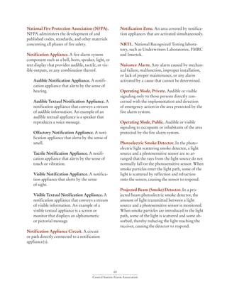 69
Central Station Alarm Association
National Fire Protection Association (NFPA).
NFPA administers the development of and
published codes, standards, and other materials
concerning all phases of fire safety.
Notification Appliance. A fire alarm system
component such as a bell, horn, speaker, light, or
text display that provides audible, tactile, or vis-
ible outputs, or any combination thereof.
Audible Notification Appliance. A notifi-
cation appliance that alerts by the sense of
hearing.
Audible Textual Notification Appliance. A
notification appliance that conveys a stream
of audible information. An example of an
audible textual appliance is a speaker that
reproduces a voice message.
Olfactory Notification Appliance. A noti-
fication appliance that alerts by the sense of
smell.
Tactile Notification Appliance. A notifi-
cation appliance that alerts by the sense of
touch or vibration.
Visible Notification Appliance. A notifica-
tion appliance that alerts by the sense
of sight.
Visible Textual Notification Appliance. A
notification appliance that conveys a stream
of visible information. An example of a
visible textual appliance is a screen or
monitor that displays an alphanumeric
or pictorial message.
Notification Appliance Circuit. A circuit
or path directly connected to a notification
appliance(s).
Notification Zone. An area covered by notifica-
tion appliances that are activated simultaneously.
NRTL. National Recognized Testing labora-
tory, such as Underwriters Laboratories, FMRC
and Intertek.
Nuisance Alarm. Any alarm caused by mechan-
ical failure, malfunction, improper installation,
or lack of proper maintenance, or any alarm
activated by a cause that cannot be determined.
Operating Mode, Private. Audible or visible
signaling only to those persons directly con-
cerned with the implementation and direction
of emergency action in the area protected by the
fire alarm system.
Operating Mode, Public. Audible or visible
signaling to occupants or inhabitants of the area
protected by the fire alarm system.
Photoelectric Smoke Detector. In the photo-
electric light scattering smoke detector, a light
source and a photosensitive sensor are so ar-
ranged that the rays from the light source do not
normally fall on the photosensitive sensor. When
smoke particles enter the light path, some of the
light is scattered by reflection and refraction
onto the sensor, causing the sensor to respond.
Projected Beam (Smoke) Detector. In a pro-
jected beam photoelectric smoke detector, the
amount of light transmitted between a light
source and a photosensitive sensor is monitored.
When smoke particles are introduced in the light
path, some of the light is scattered and some ab-
sorbed, thereby reducing the light reaching the
receiver, causing the detector to respond.
 