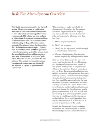7
Central Station Alarm Association
Basic Fire Alarm Systems Overview
This Guide was commissioned by the Central
Station Alarm Association to enable those
who come in contact with fire alarm systems
to have a better understanding of how these
systems work. This edition has been updated
to reflect Code changes and includes addition-
al information to assist the reader in a better
understanding of the part Central Station
connected fire alarm systems play in meeting
the Life Safety Protection, Property Protec-
tion, Mission Protection and Heritage Preser-
vation fire protection goals of the owner. Since
the second edition of this publication, there
have been three editions of NFPA 72®
pub-
lished. These are the 2002, 2007 and the 2010
editions. This guide is not meant to replace
knowledge of various code and standards,
but is meant as a guide to give the reader
an overview.
What constitutes a useful and reliable fire
alarm system? Generally a fire alarm system
is installed for protection of life, property
and mission. In order for a fire alarm system
to be useful, it must be able to perform these
functions:
1.	 Detect the presence of a fire.
2.	 Notify the occupants
3.	 Notify the fire department (usually through 	
	 a central station connection)
4.	 Operate other fire safety functions, e.g., 		
	 release magnetically held open smoke doors.
Heat and smoke detectors are the most com-
monly used fire detection devices. Heat detec-
tors are designed to detect a fixed amount of
heat present at the detector or a rapid increase
of heat in the area of the detector. Smoke detec-
tors can detect the presence of smoke in an area
(when it reached the ceiling where the detector is
normally located.) There are two common types
of smoke detectors, ionization and photoelec-
tric. Care should be taken in selecting the type
of detector to be used. Ion detectors will detect
a flaming fire faster, but a photo electric detec-
tor will detect a smoldering fire quicker in most
situations. Manual fire alarm boxes are usually
placed (as a minimum) at all exits on each floor
in a building. If an automatic sprinkler system
is present in a building, waterflow devices are
used to indicate that system’s operation. More
detailed information on all of these devices is
covered in later sections of this Guide.
In order for the automatic detection devices,
such as heat and smoke detectors, to provide
the intended protection, care must be taken in
 