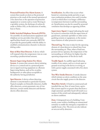70
Central Station Alarm Association
Protected Premises Fire Alarm System. A
system that sounds an alarm at the protected
premises as the result of the manual operation of
a fire alarm box or the operation of protection
equipment or systems such as water flowing in
a sprinkler system, the discharge of carbon di-
oxide or Halon 1301, or the detection of smoke,
heat or flame.
Public Switched Telephone Network (PSTN).
An assembly of communications equipment and
telephone service providers that utilize man-
aged facilities-based voice networks (MFVN)
to provide the general public with the ability to
establish communications channels via discrete
dialing codes.
Rate-of-Rise Heat Detector. A device which
will respond when the temperature rises at a rate
exceeding a predetermined amount.
Remote Supervising Station Fire Alarm
System. A system that connects alarm initiating
devices or a control unit in a protected prem-
ises to signal receiving equipment at a Remote
Supervising Station, such as fire or police
headquarters or other places acceptable to
the authority having jurisdiction.
Spot Detector. A device whose detecting
element is concentrated at a particular location.
Typical examples are bimetallic detectors, fusible
alloy detectors, certain pneumatic rate-of-rise
detectors, certain smoke detectors and thermo-
electric effect detectors.
Stratification. An effect that occurs when
heated air containing smoke particles or gas-
eous combustion products rises until it reaches
a level at which there is no longer a difference
in temperature between it and the surrounding
air. Stratification can also be caused by powered
ventilation that develops an opposing airflow.
Supervisory Signal. A signal indicating the need
for action in connection with the supervision of
guard tours, automatic sprinkler or other extin-
guishing systems or equipment, or the mainte-
nance features of other protective systems.
Thermal Lag. The time it takes for the operating
element of a heat detector to absorb hear from
the surrounding air. Thus, when a fixed tem-
perature device operates, the temperature of the
surrounding air will always be higher than the
operating temperature of the device itself.
Trouble Signal. An audible signal indicating
trouble of any nature, such as a circuit open or
ground occurring in the device or wiring, or
with a power supply associated with a fire alarm
system.
Two-Wire Smoke Detector. A smoke detector
which initiates an alarm condition on the same
circuit that also supply power to the detector.
Waterflow Switch. A listed so constructed and
installed that any flow of water from a sprin-
kler system equal to or greater than that from a
single automatic sprinkler head will result in ac-
tuation of this switch and subsequently indicate
an alarm condition.
Zone. A designated area of a building. Com-
monly, zones within a building are annunciated
remotely to enable the emergency responders to
rapidly locate a fire. The term can also indicate
an area served by detectors.
 