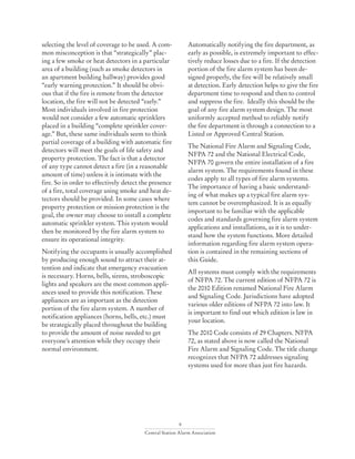 9
Central Station Alarm Association
selecting the level of coverage to be used. A com-
mon misconception is that “strategically” plac-
ing a few smoke or heat detectors in a particular
area of a building (such as smoke detectors in
an apartment building hallway) provides good
“early warning protection.” It should be obvi-
ous that if the fire is remote from the detector
location, the fire will not be detected “early.”
Most individuals involved in fire protection
would not consider a few automatic sprinklers
placed in a building “complete sprinkler cover-
age.” But, these same individuals seem to think
partial coverage of a building with automatic fire
detectors will meet the goals of life safety and
property protection. The fact is that a detector
of any type cannot detect a fire (in a reasonable
amount of time) unless it is intimate with the
fire. So in order to effectively detect the presence
of a fire, total coverage using smoke and heat de-
tectors should be provided. In some cases where
property protection or mission protection is the
goal, the owner may choose to install a complete
automatic sprinkler system. This system would
then be monitored by the fire alarm system to
ensure its operational integrity.
Notifying the occupants is usually accomplished
by producing enough sound to attract their at-
tention and indicate that emergency evacuation
is necessary. Horns, bells, sirens, stroboscopic
lights and speakers are the most common appli-
ances used to provide this notification. These
appliances are as important as the detection
portion of the fire alarm system. A number of
notification appliances (horns, bells, etc.) must
be strategically placed throughout the building
to provide the amount of noise needed to get
everyone’s attention while they occupy their
normal environment.
Automatically notifying the fire department, as
early as possible, is extremely important to effec-
tively reduce losses due to a fire. If the detection
portion of the fire alarm system has been de-
signed properly, the fire will be relatively small
at detection. Early detection helps to give the fire
department time to respond and then to control
and suppress the fire. Ideally this should be the
goal of any fire alarm system design. The most
uniformly accepted method to reliably notify
the fire department is through a connection to a
Listed or Approved Central Station.
The National Fire Alarm and Signaling Code,
NFPA 72 and the National Electrical Code,
NFPA 70 govern the entire installation of a fire
alarm system. The requirements found in these
codes apply to all types of fire alarm systems.
The importance of having a basic understand-
ing of what makes up a typical fire alarm sys-
tem cannot be overemphasized. It is as equally
important to be familiar with the applicable
codes and standards governing fire alarm system
applications and installations, as it is to under-
stand how the system functions. More detailed
information regarding fire alarm system opera-
tion is contained in the remaining sections of
this Guide.
All systems must comply with the requirements
of NFPA 72. The current edition of NFPA 72 is
the 2010 Edition renamed National Fire Alarm
and Signaling Code. Jurisdictions have adopted
various older editions of NFPA 72 into law. It
is important to find out which edition is law in
your location.
The 2010 Code consists of 29 Chapters. NFPA
72, as stated above is now called the National
Fire Alarm and Signaling Code. The title change
recognizes that NFPA 72 addresses signaling
systems used for more than just fire hazards.
 