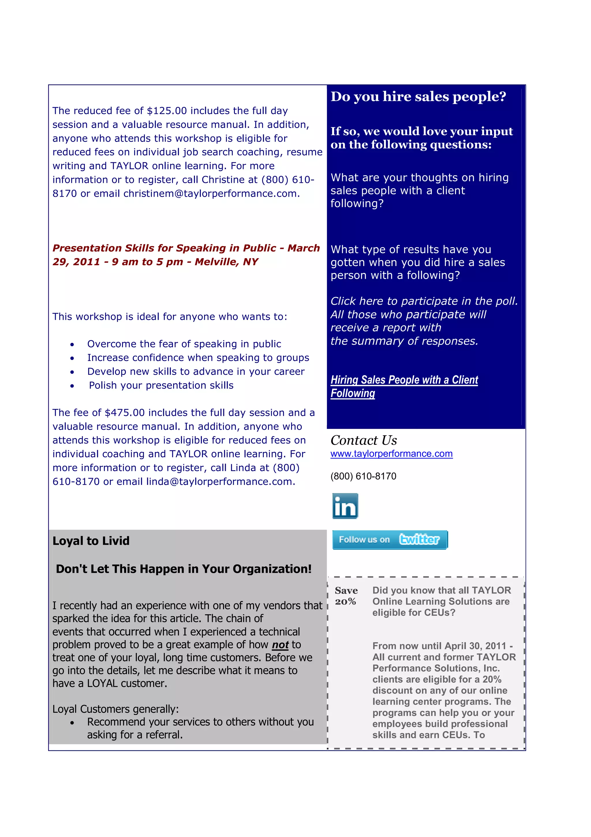 Do you hire sales people?
The reduced fee of $125.00 includes the full day
session and a valuable resource manual. In addition,
                                                         If so, we would love your input
anyone who attends this workshop is eligib for
                                         eligible
                                                         on the following questions:
reduced fees on individual job search coaching, resume
writing and TAYLOR online learning. For more
information or to register, call Christine at (800) 610- What are your thoughts on hiring
8170 or email christinem@taylorperformance.com.          sales people with a client
                                                           following?



Presentation Skills for Speaking in Public - March         What type of results have you
29, 2011 - 9 am to 5 pm - Melville, NY                     gotten when you did hire a sales
                                                           person with a following?

                                                           Click here to participate in the poll.
This workshop is ideal for anyone who wants to:            All those who participate will
                                                           receive a report with
      Overcome the fear of speaking in public             the summary of responses.
      Increase confidence when speaking to groups
      Develop new skills to advance in your career
      Polish your presentation skil
                                skills
                                                           Hiring Sales People with a Client
                                                                g
                                                           Following
The fee of $475.00 includes the full day session and a
valuable resource manual. In addition, anyone who
attends this workshop is eligible for reduced fees on      Contact Us
individual coaching and TAYLOR online learning. For        www.taylorperformance.com
more information or to register, call Linda at (800)
                                      Lind
                                                           (800) 610-8170
610-8170 or email linda@taylorperformance.com.
     8170




Loyal to Livid
                                                           68 S. Service Road, Suite 100
Don't Let This Happen in Your Organization!                Melville, New York 11747

                                                           Save     Did you know that all TAYLOR
I recently had an experience with one of my vendors that   20%      Online Learning Solutions are
                                                                    eligible for CEUs?
sparked the idea for this article. The chain of
events that occurred when I experienced a technical
problem proved to be a great example of how not to                  From now until April 30, 2011 -
treat one of your loyal, long time customers. Before we             All current and former TAYLOR
go into the details, let me describe what it means to               Performance Solutions, Inc.
have a LOYAL customer.                                              clients are eligible for a 20%
                                                                    discount on any of our online
                                                                    learning center programs. The
Loyal Customers generally:                                          programs can help you or your
    Recommend your services to others without you                  employees build professional
       asking for a referral.                                       skills and earn CEUs. To
 