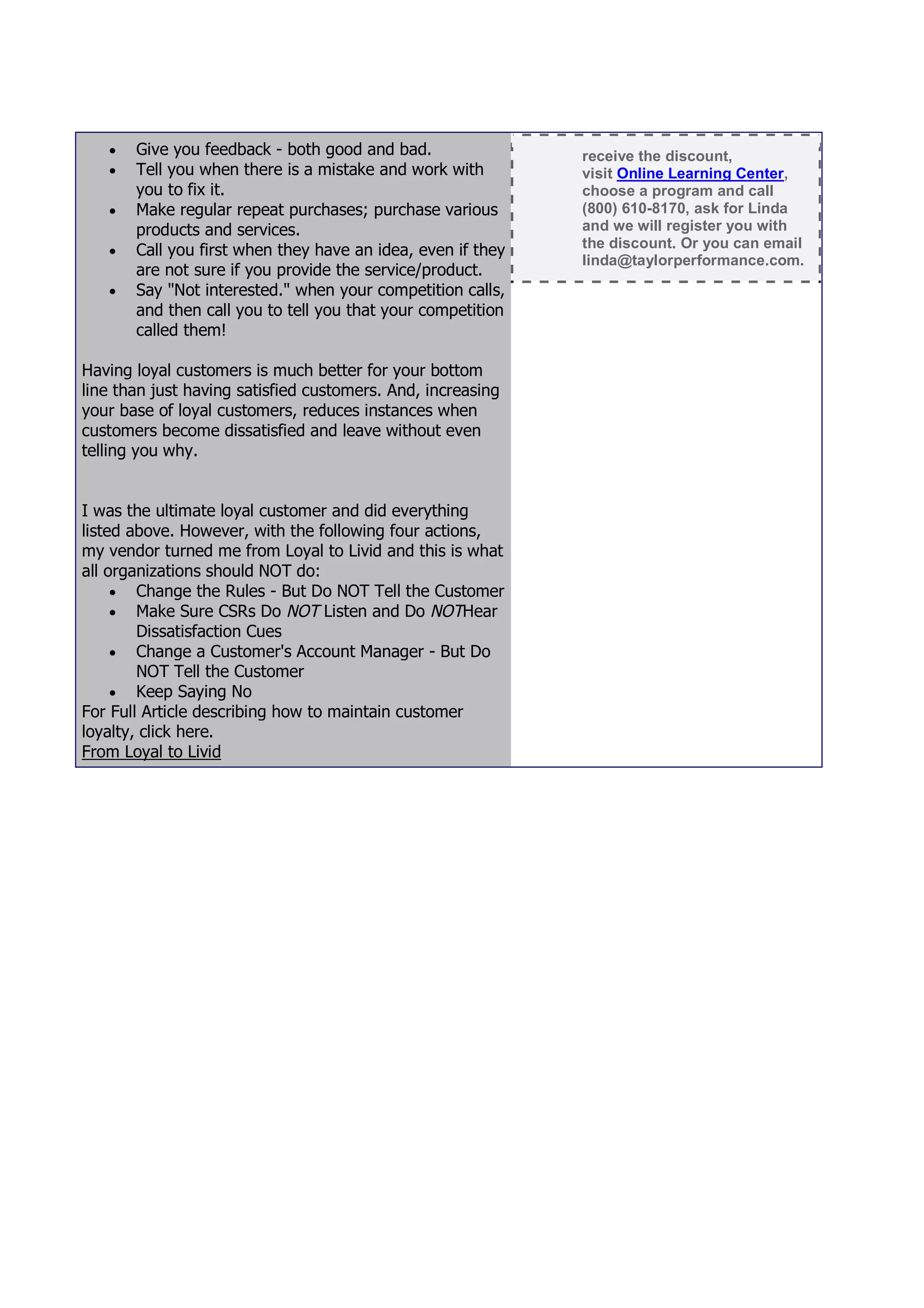    Give you feedback - both good and bad.                receive the discount,
      Tell you when there is a mistake and work with        visit Online Learning Center,
       you to fix it.                                        choose a program and call
      Make regular repeat purchases; purchase various       (800) 610-8170, ask for Linda
       products and services.                                and we will register you with
      Call you first when they have an idea, even if they   the discount. Or you can email
                                                             linda@taylorperformance.com.
       are not sure if you provide the service/product.
      Say "Not interested." when your competition calls,
       and then call you to tell you that your competition
       called them!

Having loyal customers is much better for your bottom
line than just having satisfied customers. And, increasing
your base of loyal customers, reduces instances when
customers become dissatisfied and leave without even
telling you why.


I was the ultimate loyal customer and did everything
listed above. However, with the following four actions,
my vendor turned me from Loyal to Livid and this is what
all organizations should NOT do:
      Change the Rules - But Do NOT Tell the Customer
      Make Sure CSRs Do NOT Listen and Do NOTHear
        Dissatisfaction Cues
      Change a Customer's Account Manager - But Do
        NOT Tell the Customer
      Keep Saying No
For Full Article describing how to maintain customer
loyalty, click here.
From Loyal to Livid
 