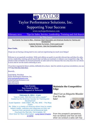 Taylor Performance Solutions, Inc.
                     Supporting Your Success
                                     www.taylorperformance.com
February 2011               Tips for Sales, Service, Leadership, Training and Job Search
                                          In This Issue
    Two Events Too Good to Miss - American Heart Association and American Society for Training and
                                           Development
                          Customer Service Tip Corner - From Loyal to Livid
                            Sales Tip Corner - Gain the Competitive Edge
Dear Linda,

I hope you are having a strong start to 2011 and not experiencing too much snow fatigue!


Welcome to our quarterly newsletter. With each edition our goal is to provide relevant tips and ideas for sales,
service, leadership, training and job search that can help you maintain or enhance your competitive edge. The
articles in this newsletter are focused primarily on sales and service because this was a key focus for our clients
in 2010 and we see the trend continuing in 2011.

 If you have requests for future articles, definitely let us know. And, for articles in previous newsletters, you can
visit Our Web Site Click Here.

Sincerely,

Linda Berke, President
Taylor Performance Solutions, Inc.
www.taylorperformance.com
linda@taylorperformance.com
(631) 465-2024
(800) 610-8170
                     Two Events                                      Maintain the Competitive
                  Too Good to Miss
                                                                     Edge
              Learn, Support & Network

                                                                     Don't Let an Etiquette Blunder
                February 9, 2011 - 6 pm
       "How to Look, Feel and Live Like a Leader"                    Cost You the
    Hosted by the American Society for Training and                  Sale!
                      Development
 Guest Speaker - Debi Silber, MS, RD, WHC - The Mojo
                          Coach
 Ms. Silber is a master at showing others how to create
  radiant health, wellness and happiness so they can
      become their personal and professional best.
         Courtyard by Marriott, Farmingdale, NY
 Click Here for More Information -Long Island Chapter                From the prospect's perspective,
                         of ASTD                                     how we behave and how we look
                                                                     when we conduct a sales call may
 