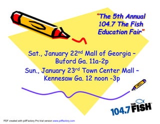 “The 5th Annual
                                                                   “The
                                                                    104.7 The Fish
                                                                    Education Fair”
                                                                              Fair”


                   Sat., January 22nd Mall of Georgia –
                            Buford Ga. 11a-2p
                  Sun., January 23rd Town Center Mall –
                         Kennesaw Ga. 12 noon -3p




PDF created with pdfFactory Pro trial version www.pdffactory.com
 