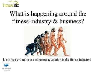 What is happening around the fitness industry & business? Is this just evolution or a complete revolution in the fitness industry? 