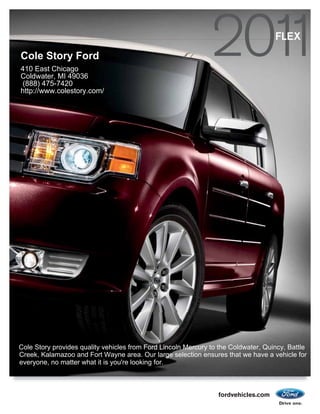 FLEX
Cole Story Ford
410 East Chicago
Coldwater, MI 49036
 (888) 475-7420
http://www.colestory.com/




Cole Story provides quality vehicles from Ford Lincoln Mercury to the Coldwater, Quincy, Battle
Creek, Kalamazoo and Fort Wayne area. Our large selection ensures that we have a vehicle for
everyone, no matter what it is you're looking for.



                                                                 fordvehicles.com
 