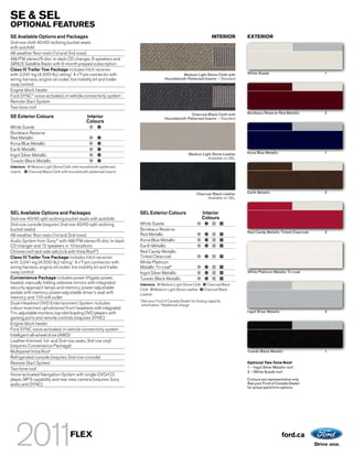 SE & SEL
OPTIONAL FEATURES
SE Available Options and Packages                                                                               INTERIOR       EXTERIOR
2nd-row cloth 40/40 reclining bucket seats
with autofold
All-weather floor mats (1st and 2nd rows)
AM/FM stereo/6-disc in-dash CD changer, 6 speakers and
SIRIUS Satellite Radio with 6-month prepaid subscription
Class III Trailer Tow Package includes hitch receiver
with 2,041-kg (4,500-lb.) rating,1 4-/7-pin connector with                                  Medium Light Stone Cloth with      White Suede                           1
wiring harness, engine oil cooler, tire mobility kit and trailer                  Houndstooth-Patterned Inserts – Standard
sway control
Engine block heater
Ford SYNC® voice-activated, in-vehicle connectivity system
Remote Start System
Two-tone roof
                                                                                                Charcoal Black Cloth with      Bordeaux Reserve Red Metallic         2
SE Exterior Colours                           Interior                            Houndstooth-Patterned Inserts – Standard
                                              Colours
White Suede
Bordeaux Reserve
Red Metallic
Kona Blue Metallic
Earth Metallic
                                                                                                 Medium Light Stone Leather    Kona Blue Metallic                    1
Ingot Silver Metallic
                                                                                                           Available on SEL
Tuxedo Black Metallic
Interiors: Medium Light Stone Cloth with houndstooth-patterned
inserts   Charcoal Black Cloth with houndstooth-patterned inserts




                                                                                                      Charcoal Black Leather   Earth Metallic                        2
                                                                                                            Available on SEL



SEL Available Options and Packages                                  SEL Exterior Colours                  Interior
2nd-row 40/40 split reclining bucket seats with autofold                                                  Colours
2nd-row console (requires 2nd-row 40/40 split reclining             White Suede
bucket seats)                                                       Bordeaux Reserve
                                                                                                                               Red Candy Metallic Tinted Clearcoat   2
All-weather floor mats (1st and 2nd rows)                           Red Metallic
Audio System from Sony® with AM/FM stereo/6-disc in-dash            Kona Blue Metallic
CD changer and 12 speakers in 10 locations                          Earth Metallic
Chrome roof-rack side rails (n/a with Vista Roof®)                  Red Candy Metallic
Class III Trailer Tow Package includes hitch receiver               Tinted Clearcoat
with 2,041-kg (4,500-lb.) rating,1 4-/7-pin connector with          White Platinum
wiring harness, engine oil cooler, tire mobility kit and trailer    Metallic Tri-coat2
sway control                                                        Ingot Silver Metallic                                      White Platinum Metallic Tri-coat
Convenience Package includes power liftgate; power,                 Tuxedo Black Metallic
heated, manually folding sideview mirrors with integrated           Interiors: Medium Light Stone Cloth Charcoal Black
security approach lamps and memory; power-adjustable                Cloth Medium Light Stone Leather Charcoal Black
pedals with memory; power-adjustable driver’s seat with             Leather
memory; and 110-volt outlet
                                                                    See your Ford of Canada Dealer for towing capacity
                                                                    1
Dual-Headrest DVD Entertainment System includes                     information. 2 Additional charge.
colour-matched upholstered front headrests with integrated
7-in. adjustable monitors, top-slot-loading DVD players with                                                                   Ingot Silver Metallic                 2
gaming ports and remote controls (requires SYNC)
Engine block heater
Ford SYNC voice-activated, in-vehicle connectivity system
Intelligent all-wheel drive (AWD)
Leather-trimmed 1st- and 2nd-row seats, 3rd-row vinyl
(requires Convenience Package)
Multipanel Vista Roof                                                                                                          Tuxedo Black Metallic                 1
Refrigerated console (requires 2nd-row console)
Remote Start System                                                                                                            Optional Two-Tone Roof
Two-tone roof                                                                                                                  1 – Ingot Silver Metallic roof
                                                                                                                               2 – White Suede roof
Voice-activated Navigation System with single-DVD/CD
player, MP3 capability and rear view camera (requires Sony                                                                     Colours are representative only.
audio and SYNC)                                                                                                                See your Ford of Canada Dealer
                                                                                                                               for actual paint/trim options.




                                    FLEX                                                                                                               ford.ca
 