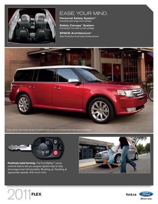 EASE YOUR MIND.
                                                       Personal Safety SystemTM
                                                       Including dual-stage front airbags

                                                       Safety Canopy® System
                                                       Including 3-row side-curtain airbags

                                                       SPACE Architecture®
                                                       Side Protection And Cabin Enhancement




FLEX LIMITED. RED CANDY METALLIC TINTED CLEARCOAT. WHITE SUEDE ROOF. AVAILABLE EQUIPMENT.




Positively habit-forming. The Ford MyKeyTM owner
controls feature lets you program ignition keys to help
encourage smart driving habits. Buckling up. Travelling at
appropriate speeds. And much more.




                         FLEX                                                                  ford.ca
 