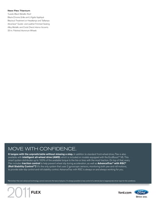 New Flex Titanium
Tuxedo Black Metallic Roof
Black-Chrome Grille and Liftgate Appliqué
Blackout Treatment on Headlamps and Taillamps
Alcantara® Suede- and Leather-Trimmed Seating
Alloy Metallic and Circle Check Interior Accents
20-in. Polished Aluminum Wheels




                                                                                         FLEX TITANIUM. INGOT SILVER METALLIC. TUXEDO BLACK METALLIC ROOF. AVAILABLE EQUIPMENT.




MOVE WITH CONFIDENCE.
It tangos with the unpredictable without missing a step. In addition to standard front-wheel drive, Flex is also
available with intelligent all-wheel drive (AWD), which is included on models equipped with the EcoBoostTM V6. This
smart system distributes up to 100% of the available torque to the tire or tires with the most traction. On top of that, every
Flex includes traction control to help prevent wheel slip during acceleration, as well as AdvanceTrac® with RSC®
                              1
(Roll Stability ControlTM). It’s the only system that uses 2 gyroscopic sensors, monitoring both yaw and roll motions,
to provide side-slip control and roll stability control. AdvanceTrac with RSC is always on and always working for you.



1
    Remember that even advanced technology cannot overcome the laws of physics. It’s always possible to lose control of a vehicle due to inappropriate driver input for the conditions.




                                    FLEX                                                                                                                      ford.com
 