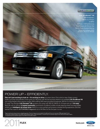 3.5L EcoBoostTM V6
                                                                                                                                                               355 Horsepower 1
                                                                                                                                                             350 lb.-ft. of Torque1
                                                                                                                                                                         21 MPG 2
                                                                                                                                                    V8 Power + V6 Fuel Economy
                                                                                                                                                  Dual Exhaust with Chrome Tips
                                                                                                                                                 Electric Power-Assisted Steering
                                                                                                                                                     Paired with Intelligent AWD
                                                                                                                                                    and 20-in. Aluminum Wheels




                                                                                      FLEX LIMITED. TUXEDO BLACK METALLIC. INGOT SILVER METALLIC ROOF. AVAILABLE EQUIPMENT.




POWER UP – EFFICIENTLY.
Flex isn’t just exciting to look at – it’s exciting to drive. It hunkers down. Puts a limit on lean. Grabs corners.
Soaks up bumps and potholes. It even gives you V8 power with V6 fuel economy thanks to its available 3.5L EcoBoost V6
twin-turbocharged, direct-injection engine. We’re talking 355 heart-pounding horsepower, 350 lb.-ft. of torque and up to
21 mpg.2 The standard 3.5L Duratec® V6 quickens your pulse with 262 hp, 248 lb.-ft. of torque and up to 24 mpg.3
Both pair with an efficient 6-speed automatic transmission. EcoBoost models include steering wheel-mounted paddle
shifters and intelligent all-wheel drive (AWD) for a more spirited, performance-oriented driving experience. One that
earned Flex a spot on AUTOMOBILE Magazine’s list of All-Stars for the 2nd year in a row.

1
    Figures achieved using premium unleaded gasoline. Premium fuel is recommended for EcoBoost V6, but not required. 2 EPA-estimated 16 city/
    21 hwy/18 combined mpg for Flex AWD with EcoBoost engine. 3 EPA-estimated 17 city/24 hwy/19 combined mpg for Flex FWD with Duratec engine,
    16 city/22 hwy/18 combined mpg for Flex AWD with Duratec engine.




                                  FLEX                                                                                                           ford.com
 