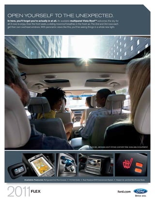 OPEN YOURSELF TO THE UNEXPECTED.
In here, you’ll forget you’re actually in at all. An available multipanel Vista Roof TM welcomes the sky for
all 3 rows to enjoy. Over the front seats, a sliding moonroof breathes in the fresh air. The 2nd and 3rd rows each
get their own overhead windows. With panoramic views like this, you’ll be seeing things in a whole new light.




                                                                                                FLEX SEL. MEDIUM LIGHT STONE LEATHER TRIM. AVAILABLE EQUIPMENT.




                 Available Features: Refrigerated 2nd-Row Console | 110-Volt Outlet | Dual-Headrest DVD Entertainment System | Heated 1st- and 2nd-Row Bucket Seats




                        FLEX                                                                                                      ford.com
 