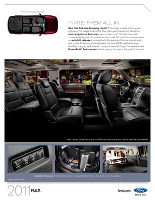 Almost 10 ft. of Cargo Clearance




                                                                                 INVITE THEM ALL IN.
                                                                                 See that 2nd-row lounging room? It’s enough to make a limo green
                                                                                 with envy. The simple truth is that Flex offers your friends and family the
                                                                                 most expansive 2nd-row space in the class.1 The 2nd-row seats
                                                                                 conveniently flip and fold to allow access to the 3rd row. For increased ease,
                                                                                 an autofold release is included with the available 2nd-row bucket seats
                                                                                 and on the 40 section of the standard 2nd-row 60/40 split bench seat.
                                                                                 And Flex is just as well suited to carry your favorite things. The available new
                                                                                 PowerFold® 3rd-row seat starts clearing the way at the push of a button.




                                                                                FLEX LIMITED. CHARCOAL BLACK LEATHER TRIM. 2ND-ROW BUCKET SEATS. AVAILABLE EQUIPMENT.




                                       Available Features: PowerFold 3rd-Row Seat | Storage Well Behind 3rd Row | Up to 83.2 cu. ft. of Cargo Space
1
    Large Crossover class.




                                  FLEX                                                                                                         ford.com
 