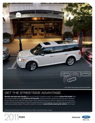 FLEX LIMITED. WHITE SUEDE. AVAILABLE EQUIPMENT.




GET THE STREETSIDE ADVANTAGE.
Quicker and more user friendly than a luxury brand’s competitive system,1 our available Active Park Assist helps
you conquer parallel parking in as little as 24 seconds. Just press a button and drive by potential spots. Ultrasonic
sensors help you find a spot that’s big enough, and the system lets you know when it’s ready to park. You remove your
hands from the steering wheel and respond to system prompts by shifting gears and controlling vehicle speed with the
brake and accelerator pedals. The system handles the hard part: automatically steering the vehicle into the spot.


1
    Based on head-to-head comparison of Ford Flex versus Lexus LS 460 L conducted by Ford Motor Company.




                                 FLEX                                                                                   ford.com
 