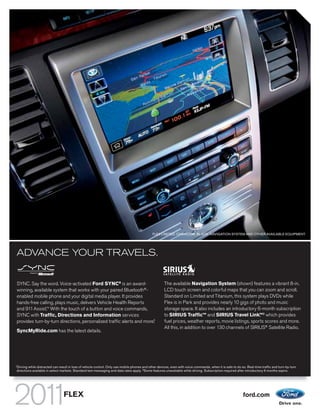 FLEX LIMITED. CHARCOAL BLACK. NAVIGATION SYSTEM AND OTHER AVAILABLE EQUIPMENT.




ADVANCE YOUR TRAVELS.


SYNC. Say the word. Voice-activated Ford SYNC® is an award-                                          The available Navigation System (shown) features a vibrant 8-in.
winning, available system that works with your paired Bluetooth®-                                    LCD touch screen and colorful maps that you can zoom and scroll.
enabled mobile phone and your digital media player. It provides                                      Standard on Limited and Titanium, this system plays DVDs while
hands-free calling, plays music, delivers Vehicle Health Reports                                     Flex is in Park and provides nearly 10 gigs of photo and music
and 911 Assist.TM With the touch of a button and voice commands,                                     storage space. It also includes an introductory 6-month subscription
SYNC with Traffic, Directions and Information services                                               to SIRIUS TrafficTM and SIRIUS Travel Link, 2 which provides
                                                                                                                                                       TM

                                                                      1
provides turn-by-turn directions, personalized traffic alerts and more.                              fuel prices, weather reports, movie listings, sports scores and more.
                                                                                                     All this, in addition to over 130 channels of SIRIUS® Satellite Radio.
SyncMyRide.com has the latest details.




1
Driving while distracted can result in loss of vehicle control. Only use mobile phones and other devices, even with voice commands, when it is safe to do so. Real-time traffic and turn-by-turn
directions available in select markets. Standard text messaging and data rates apply. 2 Some features unavailable while driving. Subscription required after introductory 6 months expire.




                                FLEX                                                                                                                       ford.com
 