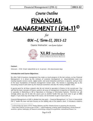 Financial Management I (FM-1) 2011-12
Page 1 of 5
Course Outline
FINANCIAL
MANAGEMENT I (FM-1)©
for
BM –I, Term-II, 2011-12
Course Instructor: ram kumar kakani
Contact:
Intercom – 3104; Email: kakani@xlri.ac.in; in person – On class/session days
Introduction and Course Objectives:
No other field in business management has made as much progress in the last century, as has Financial
Management. It is driven by the contours of economic development viz. industrialization [and now
moving towards services sector, digital world, and social networks] and hence is dynamic, and yet most
of the basic foundations of financial management remain static. The horizon is expanding due to the
increasing research work done by the financial economists and also the money multiplier effect.
A special word for all those students who do not intend to specialize in finance in the second year: You
will find the basic concepts of finance useful in all areas of management irrespective of whether you want
to specialize in Marketing or HR or Operations or Strategy or Information Systems. Therefore we will
strongly advise you not to take the course just as another hurdle that you must clear to get an MBA
degree. If you need any extra help in the course, do not hesitate to get in touch with us.
Financial Management at XLRI is divided into two parts – Financial Management I in Term II (henceforth
FM-1)1
©
I acknowledge the inputs of Prof. Pitabas Mohanty and Shiv Shankar Kumar in preparing this document.
builds the base and also focuses on the liability side of the balance sheet. It introduces students
1
Topics that could be covered as part of FM-2 – capital budgeting, working capital management, raising financial
securities, options, bankruptcy & financial restructurings, mergers & acquisitions, international finance, etc.
 