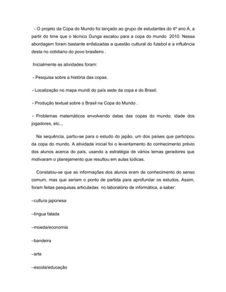 - O projeto da Copa do Mundo foi lançado ao grupo de estudantes do 4º ano A, a
partir do time que o técnico Dunga escalou para a copa do mundo 2010. Nessa
abordagem foram bastante enfatizadas a questão cultural do futebol e a influência
desta no cotidiano do povo brasileiro .

Inicialmente as atividades foram:

- Pesquisa sobre a história das copas.

- Localização no mapa mundi do país sede da copa e do Brasil.

- Produção textual sobre o Brasil na Copa do Mundo .

- Problemas matemáticos envolvendo datas das copas do mundo, idade dos
jogadores, etc...

  Na sequência, partiu-se para o estudo do japão, um dos países que participou
da copa do mundo. A atividade inicial foi o levantamento do conhecimento prévio
dos alunos acerca do país, usando a estratégia de vários temas geradores que
motivaram o planejamento que resultou em aulas lúdicas.

  Constatou-se que as informações dos alunos eram de conhecimento do senso
comum, mas que seriam o ponto de partida para aprofundar os estudos. Assim,
foram feitas pesquisas articuladas no laboratório de informática, a saber:

−cultura japonesa


−língua falada


−moeda/economia


−bandeira


−arte


−escola/educação
 