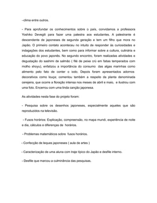 −clima entre outros.

- Para aprofundar os conhecimentos sobre o país, convidamos a professora
Yoshiko Devegili para fazer uma palestra aos estudantes. A palestrante é
descendente de japoneses de segunda geração e tem um filho que mora no
Japão. O primeiro contato aconteceu no intuito de responder às curiosidades e
indagações dos estudantes, bem como para informar sobre a cultura, culinária e
educação do povo japonês. No segundo encontro, foram realizadas atividades e
degustação do sashimi de salmão ( filé de peixe crú em fatias temperados com
molho shoyu), enfatizou a importância do consumo das algas marinhas como
alimento pelo fato de conter o iodo. Depois foram apresentados adornos
decorativos como louça; comentou também a respeito da planta denominada
cerejeira, que ocorre a floração intensa nos meses de abril e maio, e ilustrou com
uma foto. Encerrou com uma linda canção japonesa.

As atividades nesta fase do projeto foram:

- Pesquisa sobre os desenhos japoneses, especialmente aqueles que são
reproduzidos na televisão.

 - Fusos horários: Explicação, compreensão, no mapa mundi, experiência de noite
e dia, cálculos e diferenças de horários.

- Problemas matemáticos sobre fusos horários.

- Confecção de leques japoneses ( aula de artes )

- Caracterização de uma aluna com traje típico do Japão e desfile interno.

- Desfile que marcou a culminância das pesquisas.
 