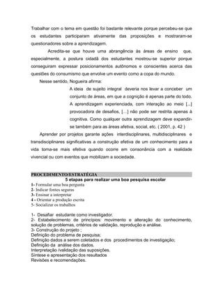 Trabalhar com o tema em questão foi bastante relevante porque percebeu-se que
os estudantes participaram ativamente das proposições e mostraram-se
questionadores sobre a aprendizagem.
        Acredita-se que houve uma abrangência às áreas de ensino               que,
especialmente, a postura cidadã dos estudantes mostrou-se superior porque
conseguiram expressar posicionamentos autônomos e conscientes acerca das
questões do consumismo que envolve um evento como a copa do mundo.
    Nesse sentido, Nogueira afirma:
                   A ideia de sujeito integral deveria nos levar a conceber um
                   conjunto de áreas, em que a cognição é apenas parte do todo.
                   A aprendizagem experienciada, com interação ao meio [...]
                   provocadora de desafios, […] não pode ser restrita apenas à
                   cognitiva. Como qualquer outra aprendizagem deve expandir-
                   se também para as áreas afetiva, social, etc. ( 2001, p. 42 )
    Aprender por projetos garante ações interdisciplinares, multidisciplinares e
transdisciplinares significativas a construção efetiva de um conhecimento para a
vida torna-se mais efetiva quando ocorre em consonância com a realidade
vivencial ou com eventos que mobilizam a sociedade.



PROCEDIMENTO/ESTRATÉGIA
                     5 etapas para realizar uma boa pesquisa escolar
1- Formular uma boa pergunta
2- Indicar fontes seguras
3- Ensinar a interpretar
4 - Orientar a produção escrita
5- Socializar os trabalhos

1- Desafiar estudante como investigador.
2- Estabelecimento de princípios: movimento e alteração do conhecimento,
solução de problemas, critérios de validação, reprodução e análise.
3- Construção do projeto ;
Definição do problema de pesquisa;
Definição dados a serem coletados e dos procedimentos de investigação;
Definição da análise dos dados.
Interpretação /validação das suposições.
Síntese e apresentação dos resultados
Revisões e recomendações.
 