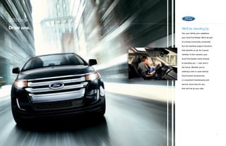 201 Edge
   1
drive one.   We’ll be standing by.
             You, your family, your neighbors,

             your local Ford Dealer. We’re all part

             of a broad community, connected

             by a far-reaching support structure

             that benefits us all. As a proud

             member of this network, your

             local Ford Dealer looks forward

             to assisting you — now, and in

             the future. Whether you’re

             seeking a new or used vehicle,

             Ford Custom Accessories,

             or convenient maintenance and

             service, we’re here for you.

             And we’ll be by your side.




                                                      i
 