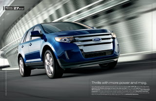 UNBEATEN MAX.
   IN ITS CLASS                                          27MPG HWY
EDgE LiMiTED. KONA bLUE METALLiC. AvAiLAbLE EqUiPMENT.




                                                                     Thrills with more power and mpg.
                                                                     Twin independent variable camshaft timing (Ti-VCT) on the new standard 3.5L Ti-VCT V6 engine helps Edge deliver
                                                                     maximum V6 efficiency and power no one in the class can beat. We’re talking 27 mpg hwy and best-in-class
                                                                     285 horsepower, not to mention 253 lb.-ft. of torque. On top of all that, every Edge is equipped with a fully independent
                                                                     suspension that’s been retuned for even sharper handling. The available new 6-speed SelectShift AutomaticTM
                                                                     transmission is engineered to hold your manually selected gears for a truly engaging drive. Of course, you can also
                                                                     allow it to choose the best gear for you. Either way, you’re in for an exhilarating experience.
 