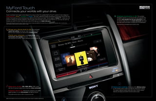 MyFord Touch
Connects your worlds with your drive.
Touch to activate. Touch again to dive deeper. It’s as easy as that. The available MyFord TouchTM system’s 4 main categories –
Entertainment | Phone | Navigation | Climate – are color coded and instantly accessible by touching a corner from any                                                               Displays landmarks in 3D. The available
screen. From placing a call to browsing music, MyFord Touch follows your lead.1 The fun begins at home          – where you can                                                     Navigation System is a convenient SD-card upgrade that
choose to display your favorite snapshot or fill the screen with hot-button shortcuts to the features you use most. You set it up                                                   provides voice-guided turn-by-turn directions as well
however you want it to work. Here are just a few of the ways you can make it all yours.                                                                                             as colorful maps that you can zoom and scroll with more
                                                                                                                                                                                    accurate visual information including new 3D landmarks.3
1
    Driving while distracted can result in loss of vehicle control. Only use mobile phones/MyFord Touch/other devices, even with voice commands, when it is safe to do so.
    Some features may be locked out while the vehicle is in gear.                                                                                                                   3
                                                                                                                                                                                        Some features are only available when the vehicle is in Park.




        Brings your phone book to life. Voice-activated
        hands-free calling now lets you “see” who’s calling when
        MyFord Touch displays your phone book contact photos.

        Tracks your interests. Local movie times, today’s
        horoscopes, stock quotes and more – it’s all just a call away
        with exclusive Ford SYNC® Traffic, Directions and Information (i ).




        Plays your music. CDs. USBs. MP3s. SYNC works                                                                                                                        Saves your setting. One touch of the MyTemp button
        with lots of sources to play tunes using easy voice commands.                                                                                                        on the climate screen recalls your specific temperature setting.
                                                                                                                                                                             Fan speed, optional heated seats, and other climate-related
        Displays album art. Browse the contents of your MP3
                                                                                                                                                                             features are easily accessible from the same screen.
        player by album in a cool 3D carousel with MyFord Touch.2
        2
            Only available when the vehicle is in Park or moving less than 3 mph.



MyFord Touch features correct at time of printing. Certain functions require compatible mobile devices.
 