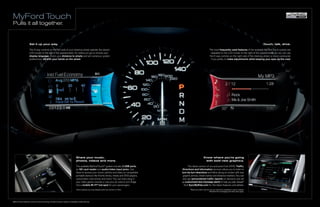 MyFord Touch
Pulls it all together.


                      Set it up your way.                                                                                                                                                                                                        Touch, talk, drive.

                      The 5-way controls on the left side of your steering wheel operate the vibrant                                                                                         The most frequently used features of the available MyFord Touch system are
                      LCD screen to the left of the speedometer. It’s where you go to choose your                                                                                             repeated on the LCD screen to the right of the speedometer. So you can use
                      display language, check your distance to empty and set numerous system                                                                                                 the 5-way controls on the right side of the steering wheel, or voice commands
                      preferences. All with your hands on the wheel.                                                                                                                          if you prefer, to make adjustments while keeping your eyes on the road.




                                                                                    Share your music,                                                                                Know where you’re going
                                                                                    photos, videos and more.                                                                          with bold new graphics.

                                                                                    The available MyFord TouchTM system includes 2 USB ports,                 The latest version of our exclusive Ford SYNC Traffic,
                                                                                    an SD card reader and audio/video input jacks. Use                  Directions and Information services allows you to listen to
                                                                                    them to access your music, photos and video on compatible           turn-by-turn directions and follow along on-screen with new
                                                                                    portable devices like thumb drives, media and DVD players,           graphic arrows, street names and distance markers. You can
                                                                                    camcorders, hard drives and more.1 You can even plug in              also get personalized traffic reports on demand, and set
                                                                                    your video game console or use your air card to turn Edge           up customized text-message alerts to help you plan ahead.2
                                                                                    into a mobile Wi-Fi® hot-spot for your passengers.                    Visit SyncMyRide.com for the latest features and details.
                                                                                    1
                                                                                        Some features are only available when the vehicle is in Park.           2
                                                                                                                                                                    real-time traffic and turn-by-turn directions available in select markets.
                                                                                                                                                                                              Standard text messaging and data rates apply.




MyFord Touch features correct at time of printing. Certain functions require compatible mobile devices.
 