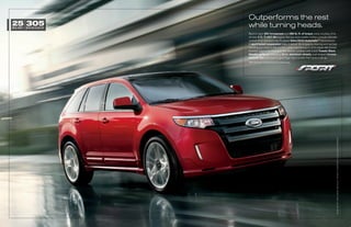 Outperforms the rest
25 305
MPG HWY 1   BEST-IN-CLASS HP
                               while turning heads.
                               Best-in-class 305 horsepower and 280 lb.-ft. of torque come courtesy of its
                               all-new 3.7L Ti-VCT V6 engine. Racing-style paddle shifters provide ultimate
                               control of its standard new 6-speed SelectShift AutomaticTM transmission.
                               A sport-tuned suspension helps it deliver the engaging steering and spirited
                               handling you crave in the corners, while maintaining a comfortable ride overall.
                               Outside, aggressive front and rear fascias combine with a bold Tuxedo Black
                               Metallic grille, jaw-dropping 22-in. aluminum wheels, oval-shaped chrome
                               exhaust tips and more to give Edge Sport a look that backs it all up.
                               1
                                   EPA-estimated 18 city/25 hwy/20 combined mpg.




                                                                                                              EDgE SPOrT. rED CANDy METALLiC TiNTED CLEArCOAT. AvAiLAbLE EqUiPMENT.
 
