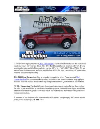 If you are looking to purchase a 2011 Ford Escape, Mel Hambelton Ford has this vehicle in
stock and ready for your test drive. This 2011 Ford Escape has an exterior color of . If you
want to check the vehicle history of this car, the VIN# is 1FMCU0D77BKA27496. We are
so confident in this car that we have provided the VIN# for your convenience if you wish to
research this car independently

This 2011 Ford Escape is selling at a market competitive price. Please contact Mel
Hambelton Ford for current market pricing, incentives, and promotions that may apply to
this car. You can request those details by using our Free Price Quote form on our website.

All Mel Hambelton Ford vehicles go through an inspection prior to placing them online
for sale. If you would like to confirm today's best price on this vehicle or if you would like
additional information, please view this car on our website and provide us with your basic
contact information.

A member of our Internet sales team member will contact you promptly. Of course we are
just a phone call away: 316-655-4462
 