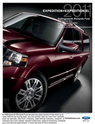 EXPEDITION+EXPEDITION EL

                                                                Hollingsworth Richards Ford
                                                                7787 Florida Blvd.
                                                                Baton Rouge, LA 70806
                                                                1- 800- 662 -0239
                                                                http://www.hollingsworthrichardsford.com/




At Hollingsworth Richards Ford we give you easy access to the most up-to
-date internet car buying tools: you can quickly view our new Ford specials,
used car specials, new Ford inventory, used vehicle inventory, research or fordvehicles.com
compare your new vehicle, request a test drive, apply for financing, schedule
your next service appointment, or even get door to door directions.
 