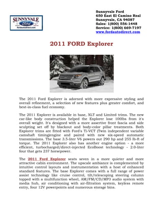 2011 FORD Explorer<br />The 2011 Ford Explorer is adorned with more expressive styling and overall refinement, a selection of new features plus greater comfort, and best-in-class fuel economy.<br />The 2011 Explorer is available in base, XLT and Limited trims. The new car-like body construction helped the Explorer lose 100lbs from it's overall weight. It's designed with a more assertive front fascia and side sculpting set off by blackout and body-color pillar treatments. Both Explorer trims are fitted with Ford's Ti-VCT (Twin independent variable camshaft timing)engine and paired with new six-speed automatic transmissions. The base 3.5-liter V6 powers out 290 hp and 255 lb-ft of torque. The 2011 Explorer also has another engine option - a more efficient, turbocharged/direct-injected EcoBoost technology - 2.0-liter four that gets 237 horsepower.<br />The 2011 Ford Explorer seats seven in a more quieter and more attractive cabin environment. The upscale ambiance is complemented by intuitive control layouts and instrumentation with a host of enhanced standard features. The base Explorer comes with a full range of power assist technology like cruise control, tilt/telescoping steering column topped with a multifunction wheel, AM/FM/CD/MP3 audio system with media hub, air conditioning with air-filtration system, keyless remote entry, four 12V powerpoints and numerous storage bins.<br />The 2011 Ford Explorer XLT trim enhances the luxury features with items like SIRIUS Satellite Radio, leather and metallic-look accent bits, SecuriCode keyless entry pad, and a reverse-sensing system. At the fully leather-lined Limited level, the Explorer is upgraded with power front seats, power-adjustable pedals, dual-zone auto climate control, 12-speaker Sony premium audio system with HD Radio, Ford SYNC, a rearview camera and 110V AC power outlet. It also includes the new MyFord Touch comprehensive driver-connect technology with an 8.0-inch LCD color screen in the center console plus a pair of 4.2-inch driver-configurable multifunction displays in the instrument cluster. Multiple packages and individual options allow a good deal of personalization potential for the 2011 Ford Explorer.<br />Stay tuned in to Sunnyvale Ford in Sunnyvale, San Jose, San Francisco, Redwood City, California for more details, pricing information and special offers on the all-new, redesigned 2011 Ford Explorer.  <br />