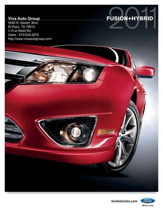 Viva Auto Group                 FUSION+HYBRID
5550 N. Desert Blvd.
El Paso, TX 79912
I-10 at Redd Rd.
Sales : 915-834-2810
http://www.vivaautogroup.com/




                                 fordvehicles.com
 