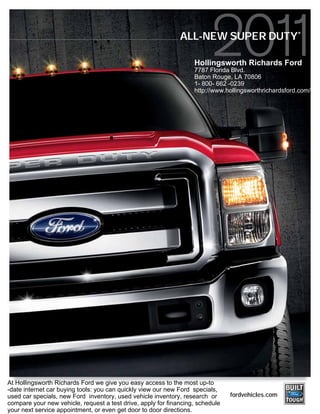 ®
                                                              ALL-NEW SUPER DUTY

                                                                   Hollingsworth Richards Ford
                                                                   7787 Florida Blvd.
                                                                   Baton Rouge, LA 70806
                                                                   1- 800- 662 -0239
                                                                   http://www.hollingsworthrichardsford.com/




At Hollingsworth Richards Ford we give you easy access to the most up-to
-date internet car buying tools: you can quickly view our new Ford specials,
used car specials, new Ford inventory, used vehicle inventory, research or      fordvehicles.com
compare your new vehicle, request a test drive, apply for financing, schedule
your next service appointment, or even get door to door directions.
 