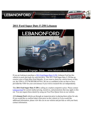 2011 Ford Super Duty F-250 Lebanon




If you are looking to purchase a 2011 Ford Super Duty F-250, Lebanon Ford has this
vehicle in stock and ready for your test drive. This 2011 Ford Super Duty F-250 has an
exterior color of Dark Blue Pearl Metallic. If you want to check the vehicle history of this
car, the VIN# is 1FT7W2BT5BEA97816. We are so confident in this car that we have
provided the VIN# for your convenience if you wish to research this car independently

This 2011 Ford Super Duty F-250 is selling at a market competitive price. Please contact
Lebanon Ford for current market pricing, incentives, and promotions that may apply to this
car. You can request those details by using our Free Price Quote form on our website.

All Lebanon Ford vehicles go through an inspection prior to placing them online for sale.
If you would like to confirm today's best price on this vehicle or if you would like
additional information, please view this car on our website and provide us with your basic
contact information.
 