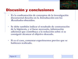 Página 12
Discusión y conclusiones
• Es la confrontación de conceptos de la investigación
documental descrita en la Introducción con los
Resultados obtenidos.
• Se debe también indicar el resultado de contrastación
de la hipótesis, y si fuese necesario, información
adicional que contribuya a la redacción sobre si se
consiguió alcanzar el objetivo deseado.
• Si es el caso, comentar experimentos previos que se
hubiesen realizado.
 