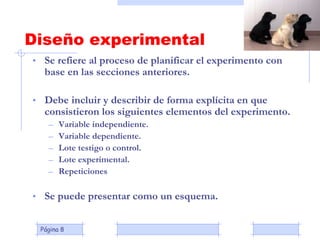 Página 8
Diseño experimental
• Se refiere al proceso de planificar el experimento con
base en las secciones anteriores.
• Debe incluir y describir de forma explícita en que
consistieron los siguientes elementos del experimento.
– Variable independiente.
– Variable dependiente.
– Lote testigo o control.
– Lote experimental.
– Repeticiones
• Se puede presentar como un esquema.
 